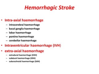 Hemorrhagic Stroke
• Intra-axial haemorrhage
– intracerebral haemorrhage
– basal ganglia haemorrhage
– lobar haemorrhage
– pontine haemorrhage
– cerebellar haemorrhage
• Intraventricular haemorrhage (IVH)
• extra-axial haemorrhage
– extradural haemorrhage (EDH)
– subdural haemorrhage (SDH)
– subarachnoid haemorrhage (SAH)
 