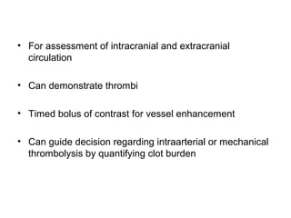 • For assessment of intracranial and extracranial
circulation
• Can demonstrate thrombi
• Timed bolus of contrast for vessel enhancement
• Can guide decision regarding intraarterial or mechanical
thrombolysis by quantifying clot burden
 