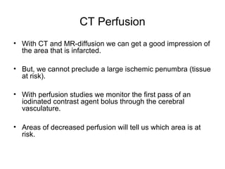 CT Perfusion
• With CT and MR-diffusion we can get a good impression of
the area that is infarcted.
• But, we cannot preclude a large ischemic penumbra (tissue
at risk).
• With perfusion studies we monitor the first pass of an
iodinated contrast agent bolus through the cerebral
vasculature.
• Areas of decreased perfusion will tell us which area is at
risk.
 