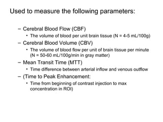 Used to measure the following parameters:
– Cerebral Blood Flow (CBF)
• The volume of blood per unit brain tissue (N = 4-5 mL/100g)
– Cerebral Blood Volume (CBV)
• The volume of blood flow per unit of brain tissue per minute
(N = 50-60 mL/100g/min in gray matter)
– Mean Transit Time (MTT)
• Time difference between arterial inflow and venous outflow
– (Time to Peak Enhancement:
• Time from beginning of contrast injection to max
concentration in ROI)
 