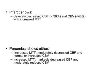 • Infarct shows:
– Severely decreased CBF (< 30%) and CBV (<40%)
with increased MTT
• Penumbra shows either:
– Increased MTT, moderately decreased CBF and
normal or increased CBV
– Increased MTT, markedly decreased CBF and
moderately reduced CBV
 