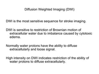 Diffusion Weighted Imaging (DWI)
DWI is the most sensitive sequence for stroke imaging.
DWI is sensitive to restriction of Brownian motion of
extracellular water due to imbalance caused by cytotoxic
edema.
Normally water protons have the ability to diffuse
extracellularly and loose signal.
High intensity on DWI indicates restriction of the ability of
water protons to diffuse extracellularly.
 