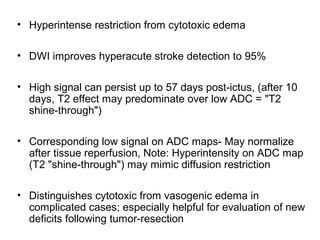 • Hyperintense restriction from cytotoxic edema
• DWI improves hyperacute stroke detection to 95%
• High signal can persist up to 57 days post-ictus, (after 10
days, T2 effect may predominate over low ADC = "T2
shine-through")
• Corresponding low signal on ADC maps- May normalize
after tissue reperfusion, Note: Hyperintensity on ADC map
(T2 "shine-through") may mimic diffusion restriction
• Distinguishes cytotoxic from vasogenic edema in
complicated cases; especially helpful for evaluation of new
deficits following tumor-resection
 