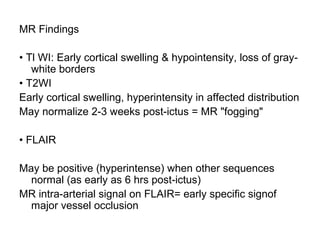 MR Findings
• Tl WI: Early cortical swelling & hypointensity, loss of gray-
white borders
• T2WI
Early cortical swelling, hyperintensity in affected distribution
May normalize 2-3 weeks post-ictus = MR "fogging"
• FLAIR
May be positive (hyperintense) when other sequences
normal (as early as 6 hrs post-ictus)
MR intra-arterial signal on FLAIR= early specific signof
major vessel occlusion
 