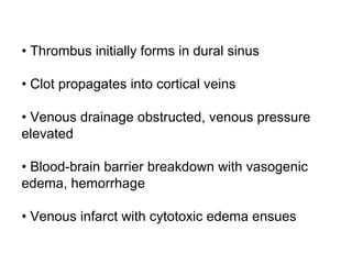• Thrombus initially forms in dural sinus
• Clot propagates into cortical veins
• Venous drainage obstructed, venous pressure
elevated
• Blood-brain barrier breakdown with vasogenic
edema, hemorrhage
• Venous infarct with cytotoxic edema ensues
 