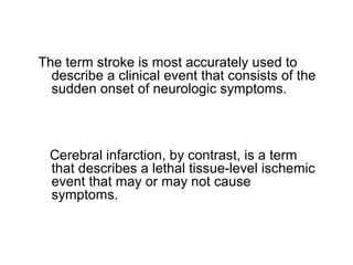 The term stroke is most accurately used to
describe a clinical event that consists of the
sudden onset of neurologic symptoms.
Cerebral infarction, by contrast, is a term
that describes a lethal tissue-level ischemic
event that may or may not cause
symptoms.
 