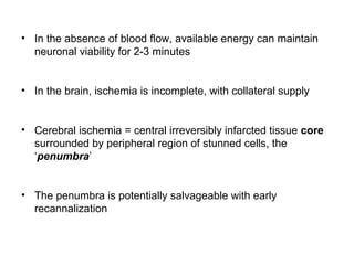 • In the absence of blood flow, available energy can maintain
neuronal viability for 2-3 minutes
• In the brain, ischemia is incomplete, with collateral supply
• Cerebral ischemia = central irreversibly infarcted tissue core
surrounded by peripheral region of stunned cells, the
‘penumbra’
• The penumbra is potentially salvageable with early
recannalization
 
