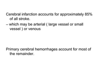 Cerebral infarction accounts for approximately 85%
of all stroke.
-- which may be arterial ( large vessel or small
vessel ) or venous
Primary cerebral hemorrhages account for most of
the remainder.
 