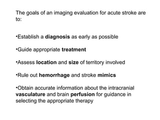 The goals of an imaging evaluation for acute stroke are
to:
•Establish a diagnosis as early as possible
•Guide appropriate treatment
•Assess location and size of territory involved
•Rule out hemorrhage and stroke mimics
•Obtain accurate information about the intracranial
vasculature and brain perfusion for guidance in
selecting the appropriate therapy
 