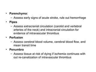 • Parenchyma:
– Assess early signs of acute stroke, rule out hemorrhage
• Pipes
– Assess extracranial circulation (carotid and vertebral
arteries of the neck) and intracranial circulation for
evidence of intravascular thrombus
• Perfusion
– Assess cerebral blood volume, cerebral blood flow, and
mean transit time
• Penumbra
– Assess tissue at risk of dying if ischemia continues with
out re-canalization of intravascular thrombus
 