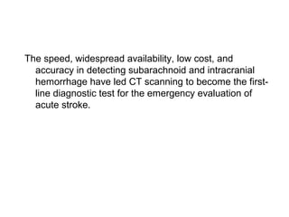The speed, widespread availability, low cost, and
accuracy in detecting subarachnoid and intracranial
hemorrhage have led CT scanning to become the first-
line diagnostic test for the emergency evaluation of
acute stroke.
 