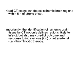 Head CT scans can detect ischemic brain regions
within 6 h of stroke onset.
Importantly, the identification of ischemic brain
tissue by CT not only defines regions likely to
infarct, but also may predict outcome and
response to intravenous (i.v.) or intra-arterial
(i.a.) thrombolytic therapy.
 