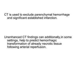 CT is used to exclude parenchymal hemorrhage
and significant established infarction.
Unenhanced CT findings can additionally,in some
settings, help to predict hemorrhagic
transformation of already necrotic tissue
following arterial reperfusion.
 