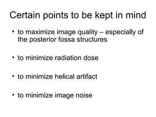 Certain points to be kept in mind
• to maximize image quality – especially of
the posterior fossa structures
• to minimize radiation dose
• to minimize helical artifact
• to minimize image noise
 
