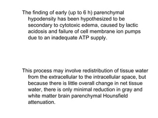 The finding of early (up to 6 h) parenchymal
hypodensity has been hypothesized to be
secondary to cytotoxic edema, caused by lactic
acidosis and failure of cell membrane ion pumps
due to an inadequate ATP supply.
This process may involve redistribution of tissue water
from the extracellular to the intracellular space, but
because there is little overall change in net tissue
water, there is only minimal reduction in gray and
white matter brain parenchymal Hounsfield
attenuation.
 