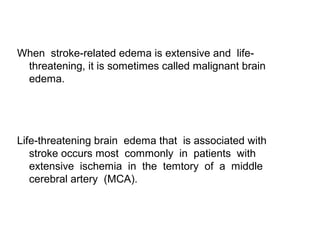 When stroke-related edema is extensive and life-
threatening, it is sometimes called malignant brain
edema.
Life-threatening brain edema that is associated with
stroke occurs most commonly in patients with
extensive ischemia in the temtory of a middle
cerebral artery (MCA).
 