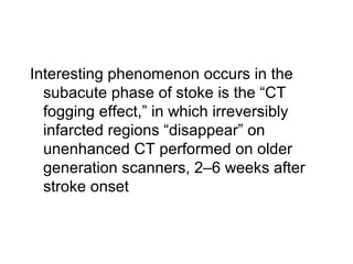 Interesting phenomenon occurs in the
subacute phase of stoke is the “CT
fogging effect,” in which irreversibly
infarcted regions “disappear” on
unenhanced CT performed on older
generation scanners, 2–6 weeks after
stroke onset
 