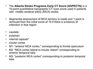 • The Alberta Stroke Programe Early CT Score (ASPECTS) is a
10-point quantitative topographic CT scan score used in patients
with middle cerebral artery (MCA) stroke.
• Segmental assessment of MCA territory is made and 1 point is
removed from the initial score of 10 if there is evidence of
infarction in that region.
• caudate
• putamen
• internal capsule*
• insular cortex
• M1: "anterior MCA cortex," corresponding to frontal operculum
• M2: "MCA cortex lateral to insular ribbon" corresponding to
anterior temporal lobe
• M3: "posterior MCA cortex" corresponding to posterior temporal
lobe
 