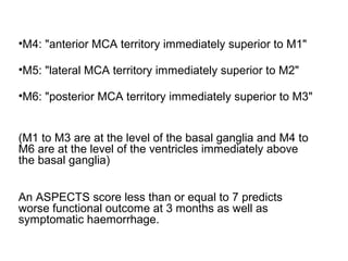 •M4: "anterior MCA territory immediately superior to M1"
•M5: "lateral MCA territory immediately superior to M2"
•M6: "posterior MCA territory immediately superior to M3"
(M1 to M3 are at the level of the basal ganglia and M4 to
M6 are at the level of the ventricles immediately above
the basal ganglia)
An ASPECTS score less than or equal to 7 predicts
worse functional outcome at 3 months as well as
symptomatic haemorrhage.
 