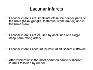Lacunar infarcts
• Lacunar infarcts are small infarcts in the deeper parts of
the brain (basal ganglia, thalamus, white matter) and in
the brain stem.
• Lacunar infarcts are caused by occlusion of a single
deep penetrating artery.
• Lacunar infarcts account for 25% of all ischemic strokes.
• Atherosclerosis is the most common cause of lacunar
infarcts followed by emboli.
 