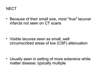 NECT
• Because of their small size, most "true" lacunar
infarcts not seen on CT scans
• Visible lacunes seen as small, well
circumscribed areas of low (CSF) attenuation
• Usually seen in setting of more extensive white
matter disease; typically multiple
 