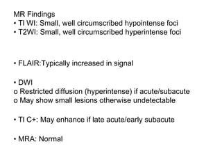 MR Findings
• Tl WI: Small, well circumscribed hypointense foci
• T2WI: Small, well circumscribed hyperintense foci
• FLAIR:Typically increased in signal
• DWI
o Restricted diffusion (hyperintense) if acute/subacute
o May show small lesions otherwise undetectable
• Tl C+: May enhance if late acute/early subacute
• MRA: Normal
 