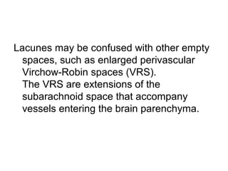 Lacunes may be confused with other empty
spaces, such as enlarged perivascular
Virchow-Robin spaces (VRS).
The VRS are extensions of the
subarachnoid space that accompany
vessels entering the brain parenchyma.
 