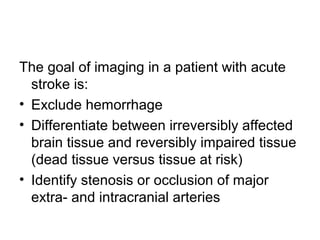 The goal of imaging in a patient with acute
stroke is:
• Exclude hemorrhage
• Differentiate between irreversibly affected
brain tissue and reversibly impaired tissue
(dead tissue versus tissue at risk)
• Identify stenosis or occlusion of major
extra- and intracranial arteries
 