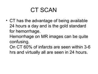 CT SCAN
• CT has the advantage of being available
24 hours a day and is the gold standard
for hemorrhage.
Hemorrhage on MR images can be quite
confusing.
On CT 60% of infarcts are seen within 3-6
hrs and virtually all are seen in 24 hours.
 