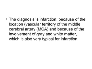 • The diagnosis is infarction, because of the
location (vascular territory of the middle
cerebral artery (MCA) and because of the
involvement of gray and white matter,
which is also very typical for infarction.
 