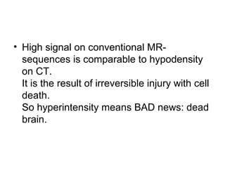 • High signal on conventional MR-
sequences is comparable to hypodensity
on CT.
It is the result of irreversible injury with cell
death.
So hyperintensity means BAD news: dead
brain.
 