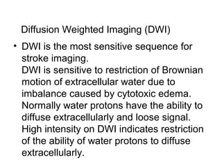 Diffusion Weighted Imaging (DWI)
• DWI is the most sensitive sequence for
stroke imaging.
DWI is sensitive to restriction of Brownian
motion of extracellular water due to
imbalance caused by cytotoxic edema.
Normally water protons have the ability to
diffuse extracellularly and loose signal.
High intensity on DWI indicates restriction
of the ability of water protons to diffuse
extracellularly.
 