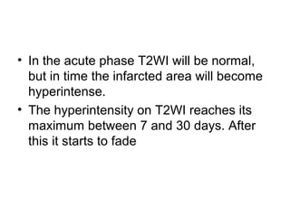 • In the acute phase T2WI will be normal,
but in time the infarcted area will become
hyperintense.
• The hyperintensity on T2WI reaches its
maximum between 7 and 30 days. After
this it starts to fade
 