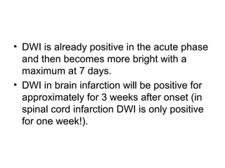 • DWI is already positive in the acute phase
and then becomes more bright with a
maximum at 7 days.
• DWI in brain infarction will be positive for
approximately for 3 weeks after onset (in
spinal cord infarction DWI is only positive
for one week!).
 