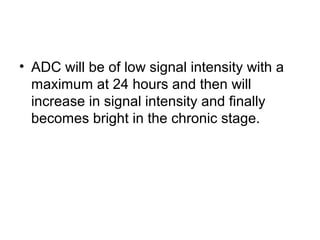 • ADC will be of low signal intensity with a
maximum at 24 hours and then will
increase in signal intensity and finally
becomes bright in the chronic stage.
 