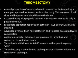 THROMBECTOMY
• A small proportion of severe ischaemic strokes can be treated by an
emergency procedure known as thrombectomy. This removes blood
clots and helps restore blood flow to the brain.
• Accessed using a large guide catheter – 6F Neuron Max as distally as
possible into ICA
• Large bore aspiration reperfusion catheter – ACE 68(PENUMBRA) is
inserted.
• Advanced over a 3 MAX microcatheter and Traxcess micro guidewire
combination
• Aspiration catheter advanced just proximal to thrombus and
connected to aspiration pump.
• Thrombus is withdrawn for 60-90 seconds with aspiration pump
“ON”
• Thrombectomy is done by two techniques-aspiration technique and
stentriever technique.
 