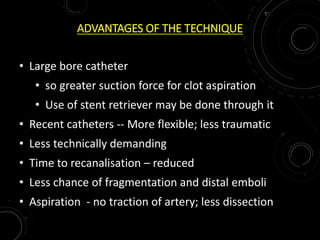 ADVANTAGES OF THE TECHNIQUE
• Large bore catheter
• so greater suction force for clot aspiration
• Use of stent retriever may be done through it
• Recent catheters -- More flexible; less traumatic
• Less technically demanding
• Time to recanalisation – reduced
• Less chance of fragmentation and distal emboli
• Aspiration - no traction of artery; less dissection
 