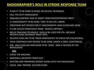 RADIOGRAPHER’S ROLE IN STROKE RESPONSE TEAM
• PLAIN CT TO BE DONE IN SPIRAL OR HELICAL TECHNIQUE.
• CALL THE DUTY RADIOLOGIST.
• ENQUIRE/CONFIRM TIME OF ONSET FROM PATIENT/PATIENT PARTY.
• CT ANGIOGRAPHY TO BE DONE. TIME TO DO CTA< 20MIN.
• CREATININE NOT NEEDED FOR CT ANGIOGRAPHY. (AHA GUIDELINES 2018)
• IV LINE ACCESS FROM RIGHT HAND - REDUCE ARTIFACT.
• BOLUS TRACKING TECHNIQUE SHOULD BE USED FOR CTA –BECAUSE
PATIENTS HAVE DIFFERENT HEART RATE.
• DELAYED SCAN HAS TO BE TAKEN IMMEDIATELY TO CHECK FOR COLLATERALS.
• THICK CONTINOUS MIP RECONS TO BE DONE UNDER 3-5MM. (CONTINOUS).
• MRI –DWI,FLAIR,SWI,PERFUSION TO BE DONE . MRA IF DECIDED BY THE
RADIOLOGIST.
DSA
• CHECK THE MACHINE.
• MATERIALS /INVENTRY TAKEN OUT.
• SHIFTING AND PREPARING PATIENT ALONG WITH THE RADIOLOGIST.
• CHECK AND PREPARE SUCTION PUMP.
 