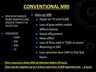 CONVENTIONAL MRI
 SPIN ECHO IMAGES
MORE SENSITIVE AND
SPECIFIC THAN CT IN
ACUTE CVA
 SEQUENCES
 FLAIR
 SWI
 DWI
 T2
 Signs on MRI
 Hyper on T2 and FLAIR
 Loss of gray white matter
differentiation
 Sulcal effacement
 Mass effect
 Loss of flow void in T2WI in vessel
 Blooming in SWI
 Less sensitive than DWI in first few
hours
These sequences detect 80% of infarction before 24 hours.
They may be negative up to 2-4 hours post ictus, FLAIR hyperintensity -- 6 hours
 