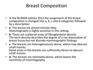 Breast Composition
• In the BI-RADS edition 2013 the assignment of the breast
composition is changed into a, b, c and d-categories followed
by a description:
• a- The breast are almost entirely fatty.
Mammography is highly sensitive in this setting.
• b- There are scattered areas of fibroglandular density.
The term density describes the degree of x-ray attenuation of
breast tissue but not discrete mammographic findings.
• c- The breasts are heterogeneously dense, which may obscure
small masses.
Some areas in the breasts are sufficiently dense to obscure
small masses.
• d- The breasts are extremely dense, which lowers the
sensitivity of mammography.
 
