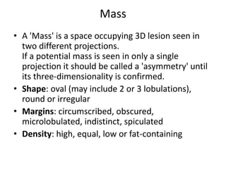 Mass
• A 'Mass' is a space occupying 3D lesion seen in
two different projections.
If a potential mass is seen in only a single
projection it should be called a 'asymmetry' until
its three-dimensionality is confirmed.
• Shape: oval (may include 2 or 3 lobulations),
round or irregular
• Margins: circumscribed, obscured,
microlobulated, indistinct, spiculated
• Density: high, equal, low or fat-containing
 