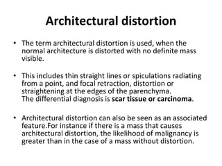 Architectural distortion
• The term architectural distortion is used, when the
normal architecture is distorted with no definite mass
visible.
• This includes thin straight lines or spiculations radiating
from a point, and focal retraction, distortion or
straightening at the edges of the parenchyma.
The differential diagnosis is scar tissue or carcinoma.
• Architectural distortion can also be seen as an associated
feature.For instance if there is a mass that causes
architectural distortion, the likelihood of malignancy is
greater than in the case of a mass without distortion.
 