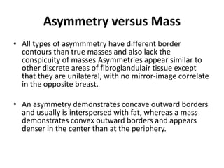 Asymmetry versus Mass
• All types of asymmmetry have different border
contours than true masses and also lack the
conspicuity of masses.Asymmetries appear similar to
other discrete areas of fibroglandulair tissue except
that they are unilateral, with no mirror-image correlate
in the opposite breast.
• An asymmetry demonstrates concave outward borders
and usually is interspersed with fat, whereas a mass
demonstrates convex outward borders and appears
denser in the center than at the periphery.
 