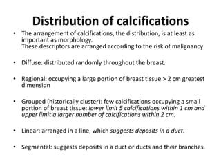 Distribution of calcifications
• The arrangement of calcifications, the distribution, is at least as
important as morphology.
These descriptors are arranged according to the risk of malignancy:
• Diffuse: distributed randomly throughout the breast.
• Regional: occupying a large portion of breast tissue > 2 cm greatest
dimension
• Grouped (historically cluster): few calcifications occupying a small
portion of breast tissue: lower limit 5 calcifications within 1 cm and
upper limit a larger number of calcifications within 2 cm.
• Linear: arranged in a line, which suggests deposits in a duct.
• Segmental: suggests deposits in a duct or ducts and their branches.
 