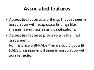 Associated features
• Associated features are things that are seen in
association with suspicious findings like
masses, asymmetries and calcifications.
• Associated features play a role in the final
assessment.
For instance a BI-RADS 4-mass could get a BI-
RADS 5 assessment if seen in association with
skin retraction
 