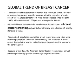 GLOBAL TREND OF BREAST CANCER
• The incidence of breast cancer in women has continued to rise. The rate
of increase has slowed recently, however, with the exception of in situ
breast cancer. Breast cancer death rates have decreased since the early
1990s, with decreases of 2.5% per year among white women.
• Decreased breast cancer deaths have been attributed in part to breast
cancer screening, adjuvant chemotherapy, and adoption of healthy
standard of living
• Randomized, population- controlled breast cancer screening trials using
mammography have shown an approximately 30% reduction in breast
cancer deaths in the women invited to screening compared to women in
the control group.
• Because of this data, the American Cancer Society recommends annual
screening mammography for women age 40 years and older.
 