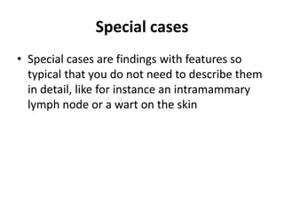 Special cases
• Special cases are findings with features so
typical that you do not need to describe them
in detail, like for instance an intramammary
lymph node or a wart on the skin
 