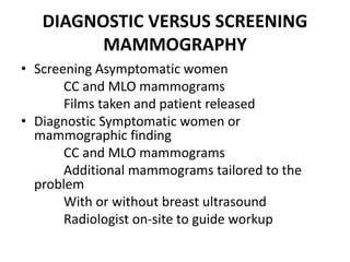 DIAGNOSTIC VERSUS SCREENING
MAMMOGRAPHY
• Screening Asymptomatic women
CC and MLO mammograms
Films taken and patient released
• Diagnostic Symptomatic women or
mammographic finding
CC and MLO mammograms
Additional mammograms tailored to the
problem
With or without breast ultrasound
Radiologist on-site to guide workup
 