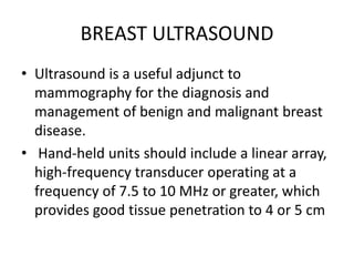 BREAST ULTRASOUND
• Ultrasound is a useful adjunct to
mammography for the diagnosis and
management of benign and malignant breast
disease.
• Hand-held units should include a linear array,
high-frequency transducer operating at a
frequency of 7.5 to 10 MHz or greater, which
provides good tissue penetration to 4 or 5 cm
 