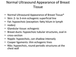 Normal Ultrasound Appearance of Breast
Tissue
• Normal Ultrasound Appearance of Breast Tissue*
• Skin: 2- to 3-mm echogenic superficial line
• Fat: hypoechoic (exception: fatty hilum in lymph
• nodes)
• Glandular tissue: echogenic
• Breast ducts: hypoechoic tubular structures, oval in
• cross-section
• Nipple: hypoechoic, can shadow intensely
• Cooper ligaments: thin echogenic lines
• Ribs: hypoechoic, round periodic structures at the
chest wall
 